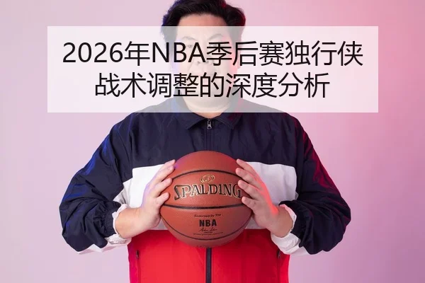2026年NBA季后赛独行侠战术调整的深度分析