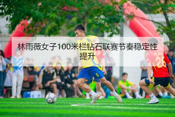 林雨薇女子100米栏钻石联赛节奏稳定性提升