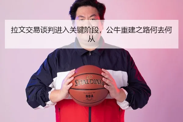 拉文交易谈判进入关键阶段，公牛重建之路何去何从
