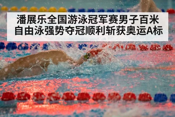 潘展乐全国游泳冠军赛男子百米自由泳强势夺冠顺利斩获奥运A标