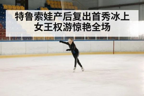 特鲁索娃产后复出首秀冰上女王权游惊艳全场